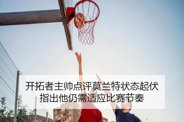 开拓者主帅点评莫兰特状态起伏 指出他仍需适应比赛节奏